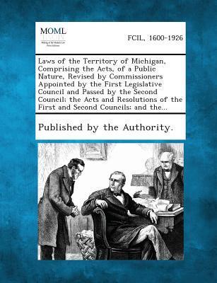 Laws of the Territory of Michigan Comprising the Acts of a Public Nature Revised by Commissioners Appointed by the First Legislative Council and Passed by the Second Council; The Acts and Resolutions of the First and Second Councils; And The...