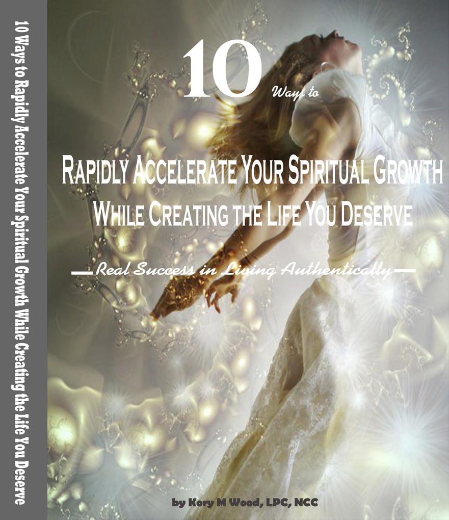 10 Ways to Rapidly Accelerate Your Spiritual Growth While Creating the Life You Deserve: Real Success in Living Authentically