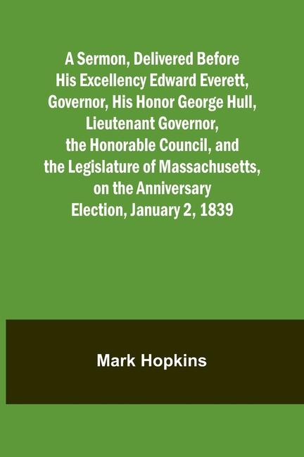 A Sermon Delivered Before His Excellency Edward Everett Governor His Honor George Hull Lieutenant Governor the Honorable Council and the Legislature of Massachusetts on the Anniversary Election January 2 1839