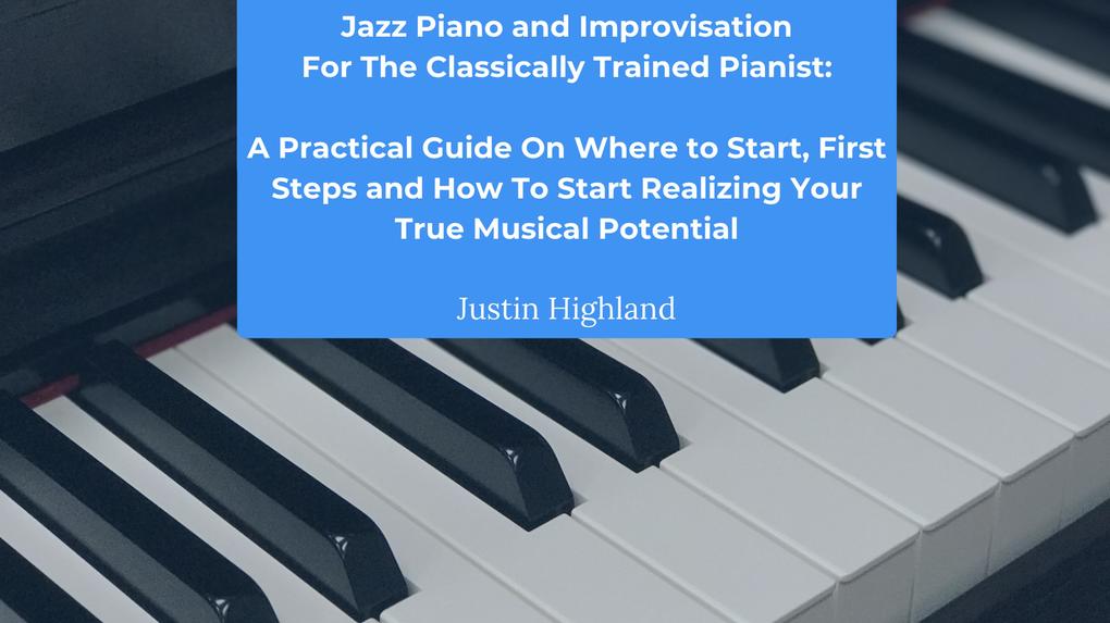 Jazz Piano and Improvisation for the Classically Trained Pianist: A Practical Guide On Where to Start First Steps and How To Start Realizing Your True Musical Potential