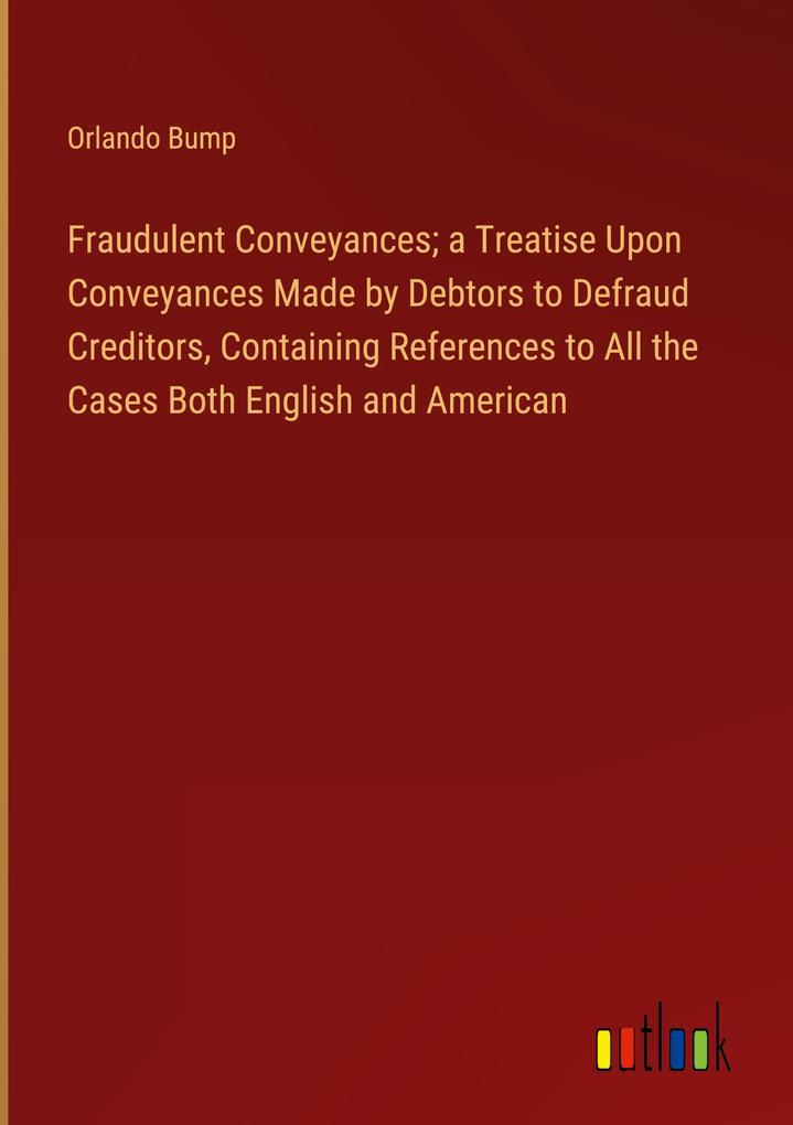 Fraudulent Conveyances; a Treatise Upon Conveyances Made by Debtors to Defraud Creditors Containing References to All the Cases Both English and American