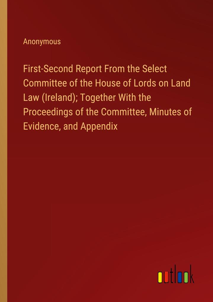 First-Second Report From the Select Committee of the House of Lords on Land Law (Ireland); Together With the Proceedings of the Committee Minutes of Evidence and Appendix