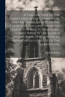 A Tabular View of the Variations in the Communion and Baptismal Offices of the Church of England From the Year 1549 to 1662. to Which Are Added Those in the Scotch Prayer Book of 1637. With an Appendix Illustrative of the Variations
