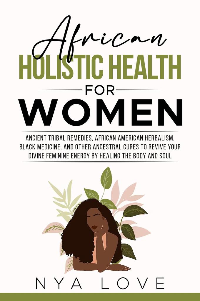 African Holistic Health for Women Ancient Tribal Remedies African American Herbalism Black Medicine and Other Ancestral Cures to Revive your Divine Feminine Energy by Healing the Body