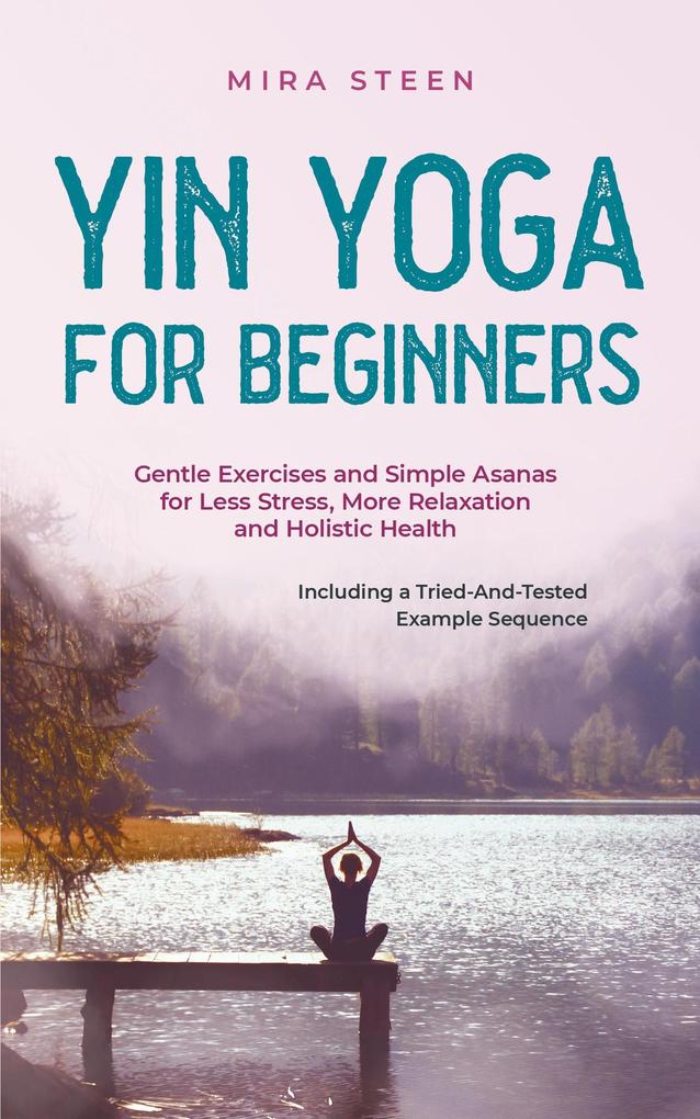 Yin Yoga for Beginners Gentle Exercises and Simple Asanas for Less Stress More Relaxation and Holistic Health - Including a Tried-And-Tested Example Sequence