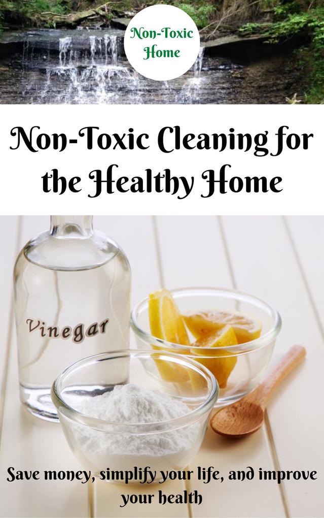 Non-Toxic Cleaning for the Healthy Home: Save Money Simplify Your Life and Improve Your Health (Non-Toxic Home #2)