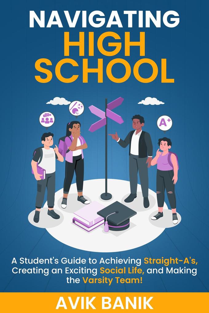 Navigating High School: A Student‘s Guide to Achieving Straight-A‘s Creating an Exciting Social Life and Making the Varsity Team!