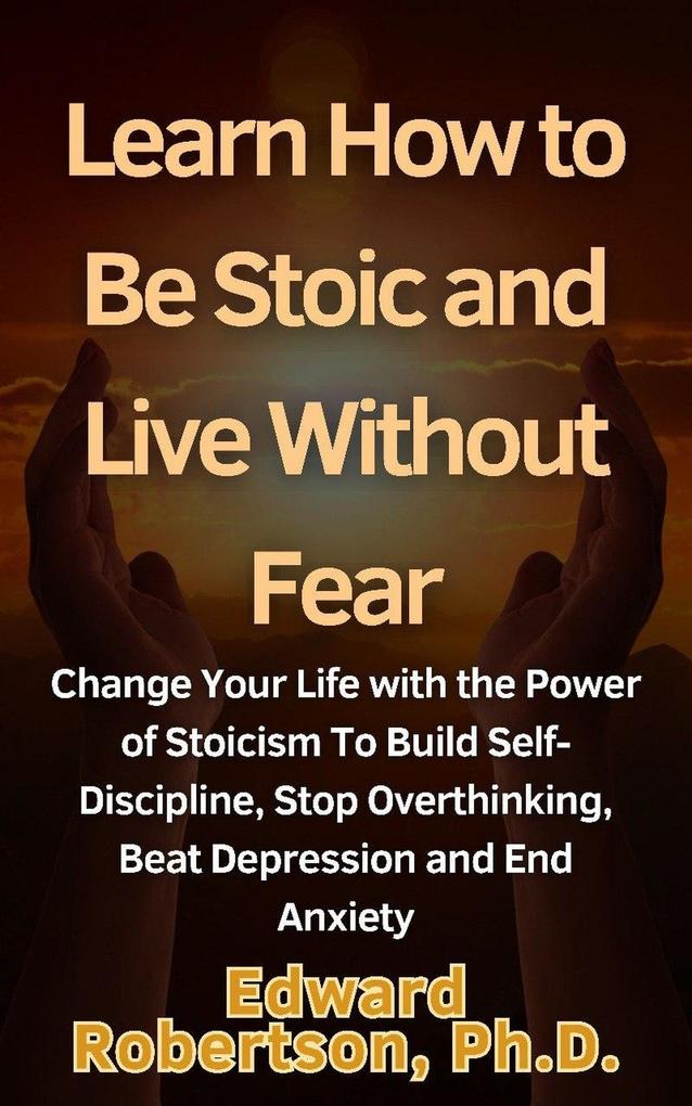 Learn How to Be Stoic and Live Without Fear Change Your Life with the Power of Stoicism To Build Self-Discipline Stop Overthinking Beat Depression and End Anxiety
