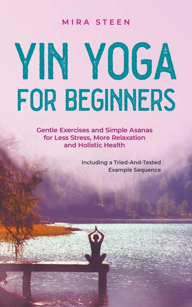 Yin Yoga for Beginners Gentle Exercises and Simple Asanas for Less Stress More Relaxation and Holistic Health - Including a Tried-And-Tested Example Sequence