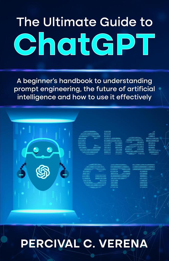 The Ultimate Guide to ChatGPT: A Beginner‘s Handbook to Understanding Prompt Engineering The Future of Artificial Intelligence and How to Use It Effectively