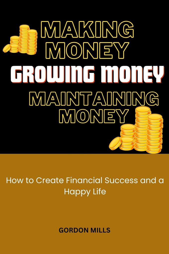 Making Money Growing Money and Maintaining Money : How to Create Financial Success and a Happy Life