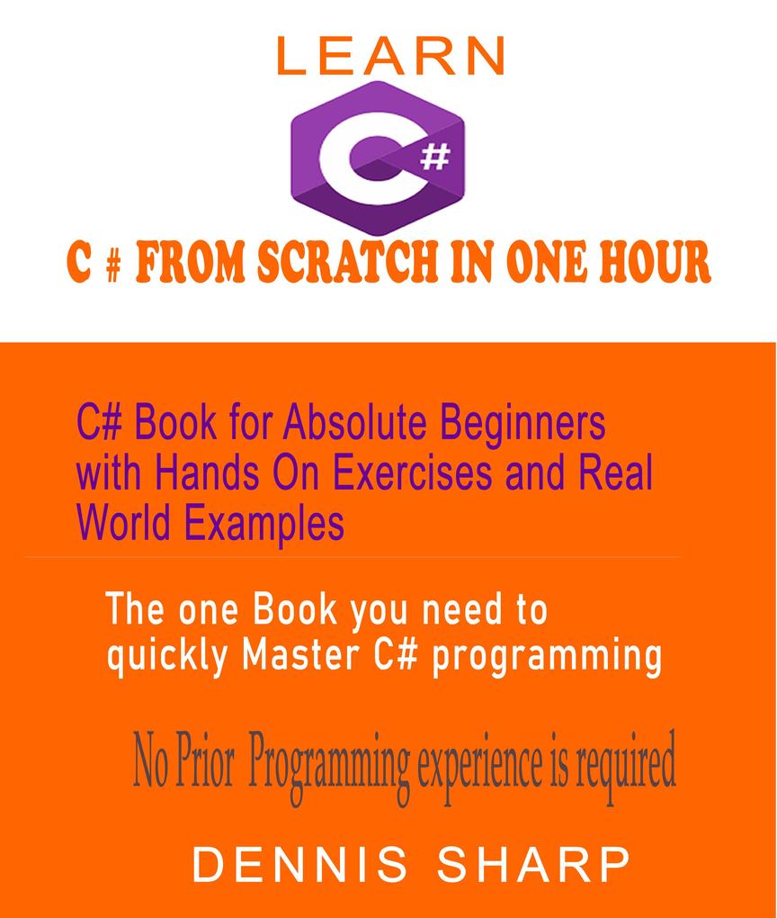 Learn C# From Scratch in One Hour C# Book for Absolute Beginners with Hands On exercises and Real-World Examples the one book you need to quickly Master C# Programming No prior experience is required