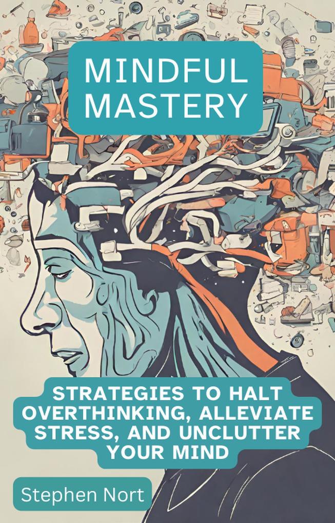 Mindful Mastery - Strategies to Halt Overthinking Alleviate Stress and Unclutter your Mind