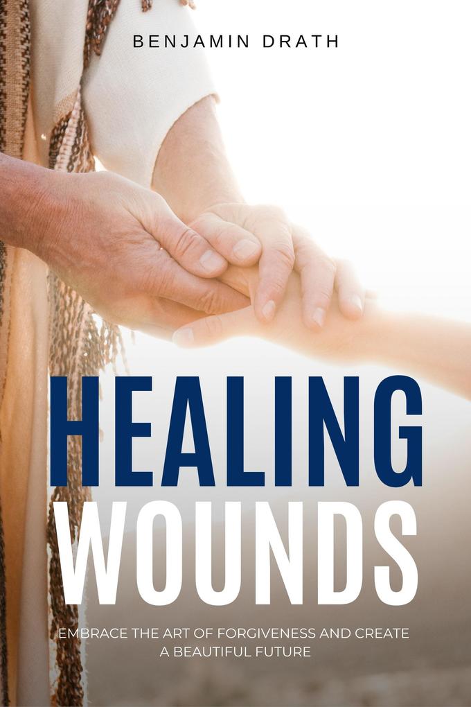 Healing Wounds: Embrace the art of Forgiveness and create a Beautiful Future
