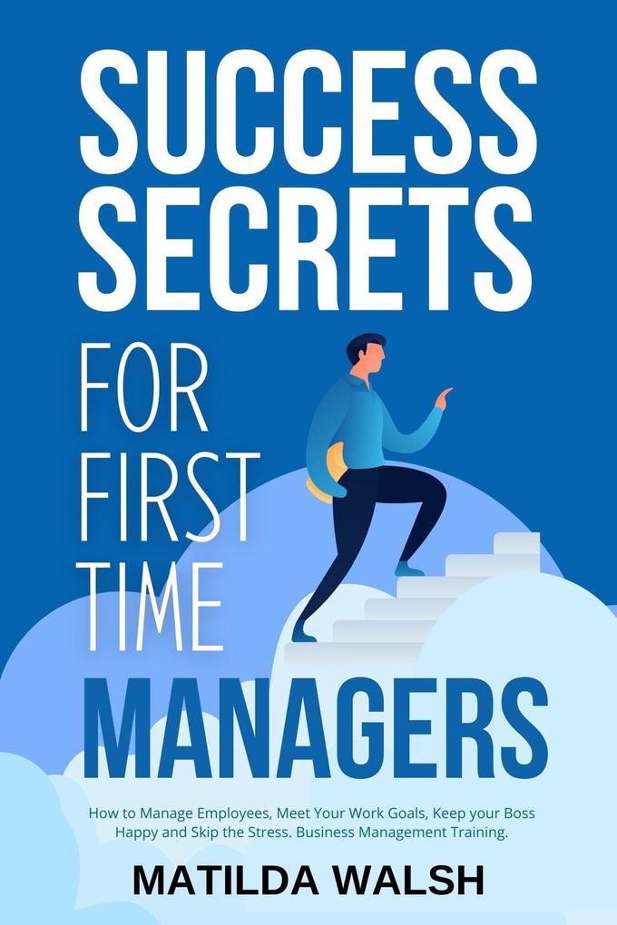 Success Secrets for First Time Managers - How to Manage Employees Meet Your Work Goals Keep your Boss Happy and Skip the Stress
