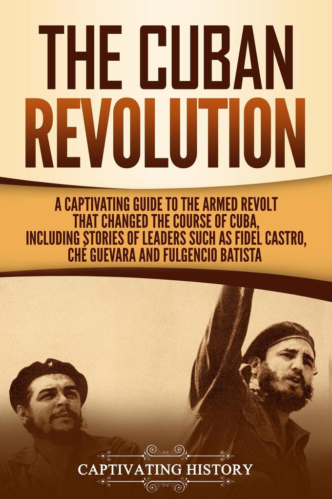 The Cuban Revolution: A Captivating Guide to the Armed Revolt That Changed the Course of Cuba Including Stories of Leaders Such as Fidel Castro Chè Guevara and Fulgencio Batista