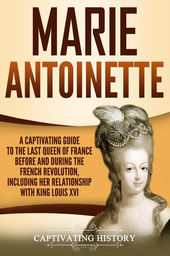 Marie Antoinette: A Captivating Guide to the Last Queen of France Before and During the French Revolution Including Her Relationship with King Louis XVI
