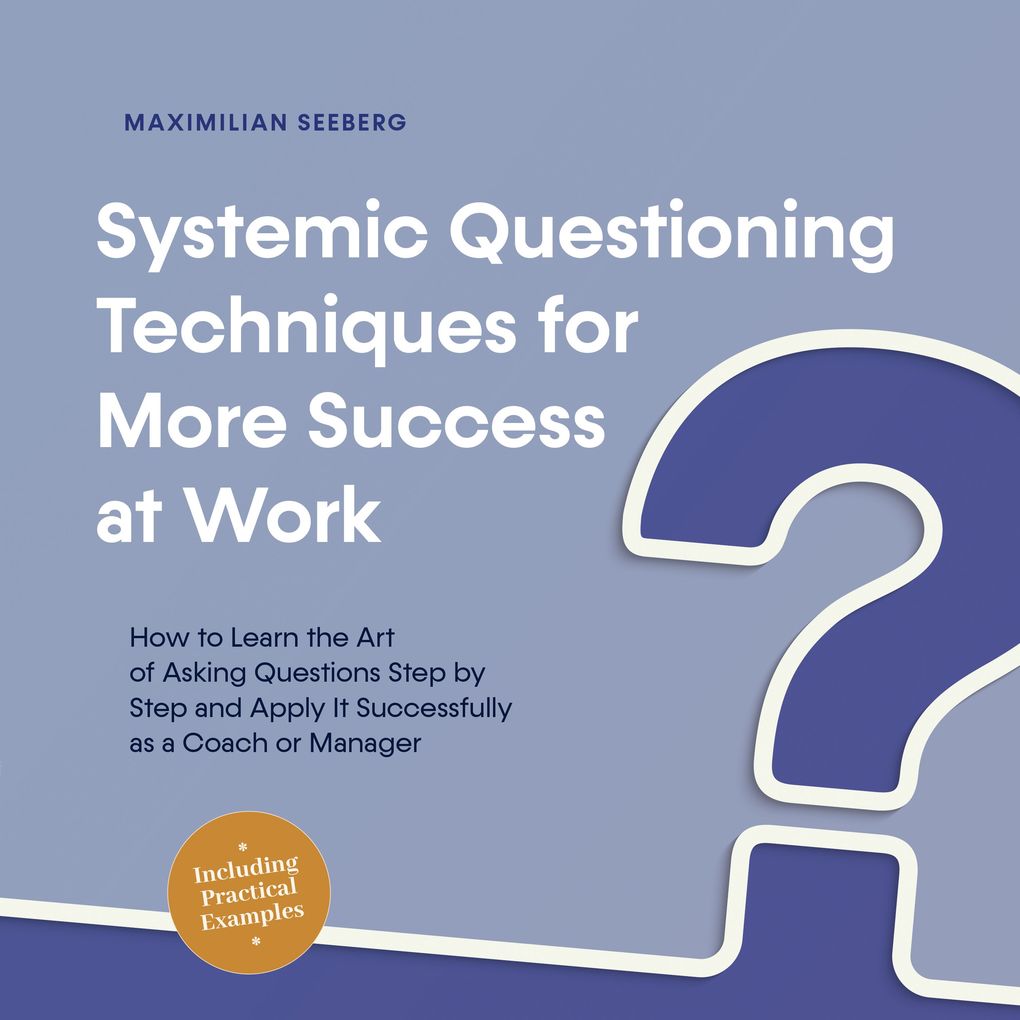 Systemic Questioning Techniques for More Success at Work How to Learn the Art of Asking Questions Step by Step and Apply It Successfully as a Coach or Manager - Including Practical Examples