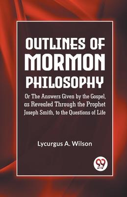 Outlines of Mormon Philosophy Or The Answers Given by the Gospel as Revealed Through the Prophet Joseph Smith to the Questions of Life