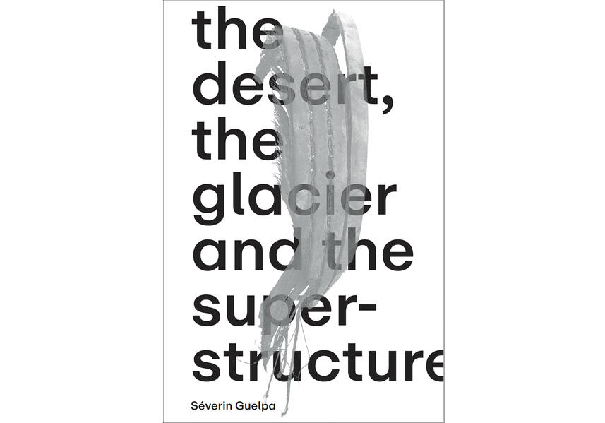 Séverin Guelpa: THE DESERT THE GLACIER AND THE SUPERSTRUCTURE