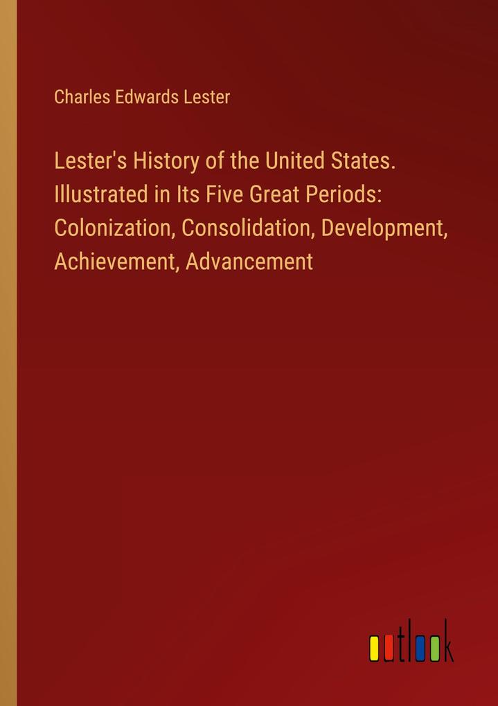 Lester's History of the United States. Illustrated in Its Five Great Periods: Colonization Consolidation Development Achievement Advancement