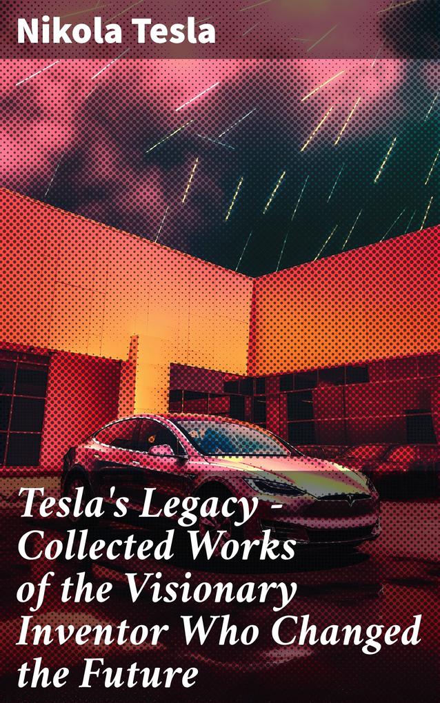 Tesla‘s Legacy - Collected Works of the Visionary Inventor Who Changed the Future