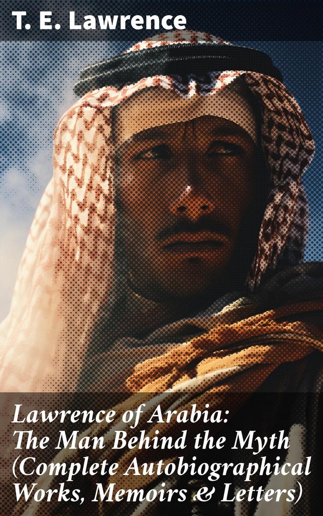 Lawrence of Arabia: The Man Behind the Myth (Complete Autobiographical Works Memoirs & Letters)