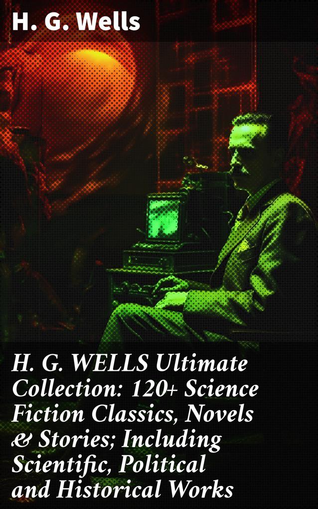 H. G. WELLS Ultimate Collection: 120+ Science Fiction Classics Novels & Stories; Including Scientific Political and Historical Works