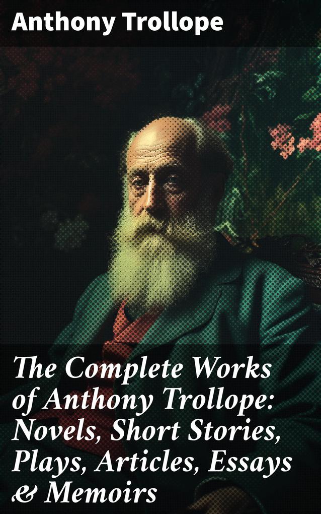 The Complete Works of Anthony Trollope: Novels Short Stories Plays Articles Essays & Memoirs