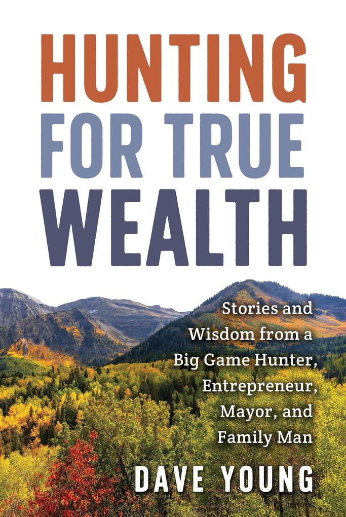Hunting for True Wealth: Stories and Wisdom from a Big Game Hunter Entrepreneur Mayor and Family Man