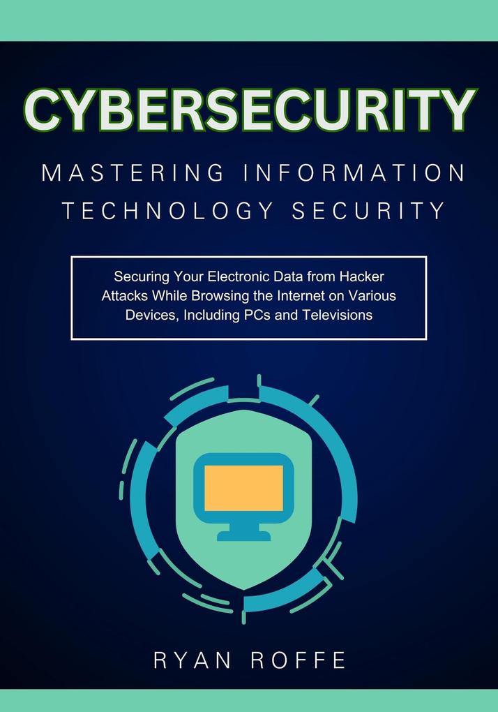 Cybersecurity: Mastering Information Technology Security: Securing Your Electronic Data from Hacker Attacks While Browsing the Internet on Various Devices Including PCs and Televisions