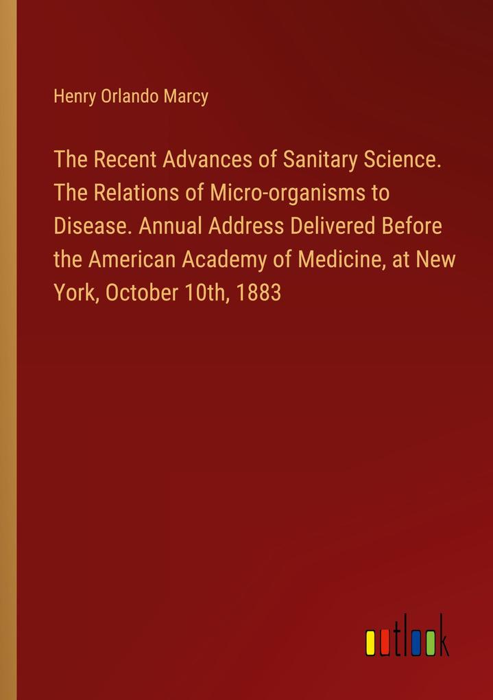 The Recent Advances of Sanitary Science. The Relations of Micro-organisms to Disease. Annual Address Delivered Before the American Academy of Medicine at New York October 10th 1883