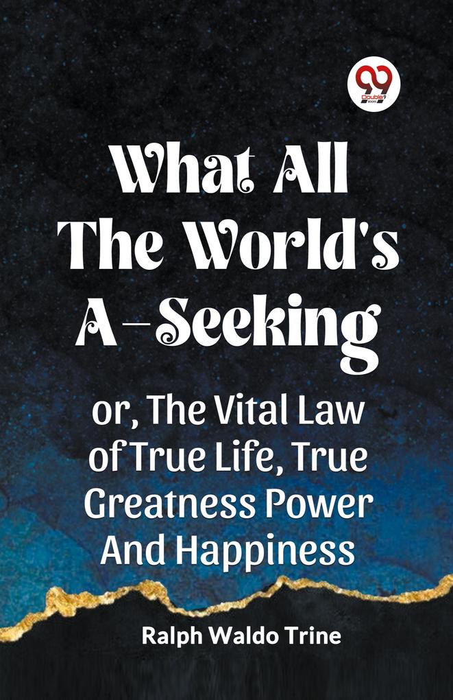 WHAT ALL THE WORLD'S A-SEEKING OR THE VITAL LAW OF TRUE LIFE TRUE GREATNESS POWER AND HAPPINESS