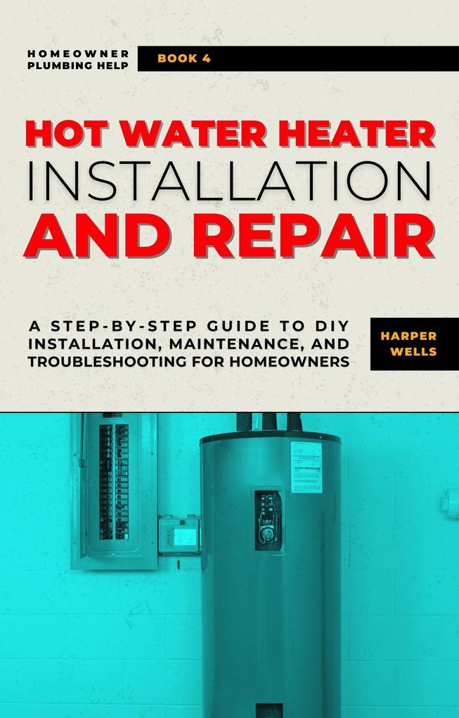 Hot Water Heater Installation and Repair: A Step-by-Step Guide to DIY Installation Maintenance and Troubleshooting for Homeowners (Homeowner Plumbing Help #4)