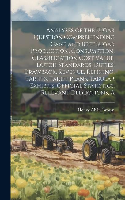 A Analyses of the Sugar Question Comprehending Cane and Beet Sugar Production Consumption Classification Cost Value Dutch Standards Duties Drawback Revenue Refining Tariffs Tariff Plans Tabular Exhibits Official Statistics Relevant Deductions