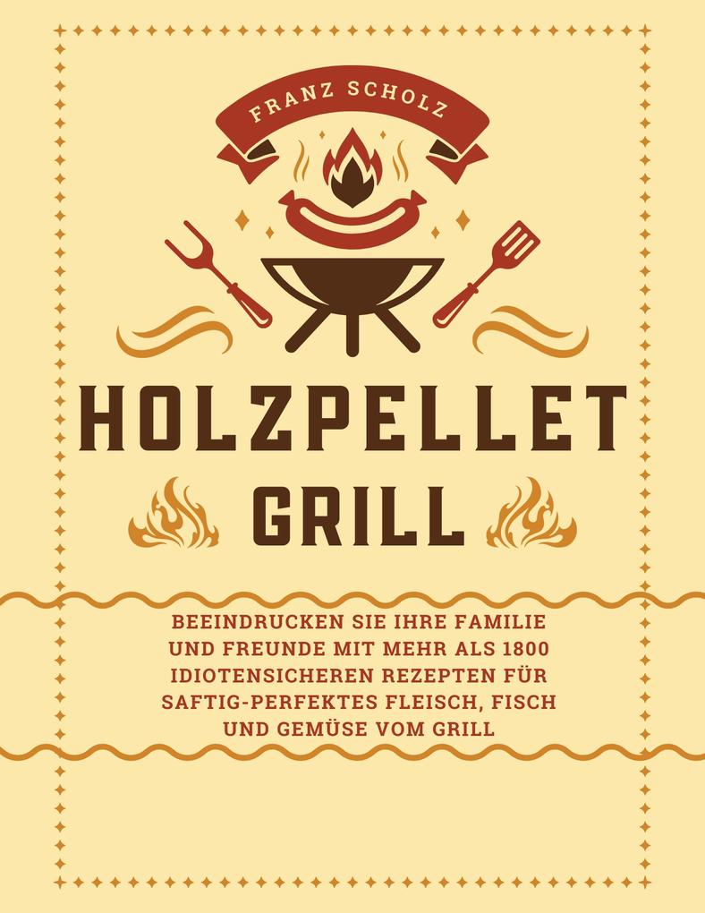 Holzpellet Grill: Beeindrucken Sie Ihre Familie und Freunde mit mehr als 1800 idiotensicheren Rezepten für saftig-perfektes Fleisch Fisch und Gemüse vom Grill