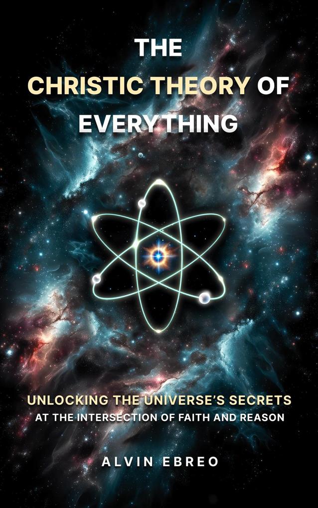 The Christic Theory of Everything: Unlocking The Universe‘s Secrets at The Intersection of Faith and Reason (The Christic Theory Series #1)