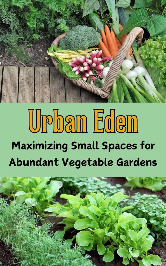 Urban Eden : Maximizing Small Spaces for Abundant Vegetable Gardens
