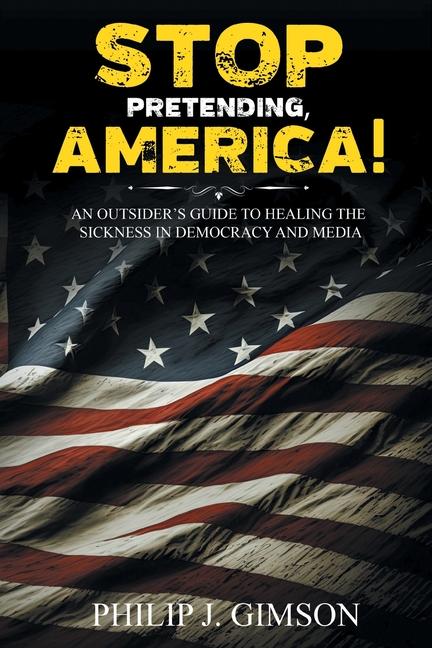 STOP PRETENDING AMERICA! An outsider‘s guide to healing the sickness in democracy and media