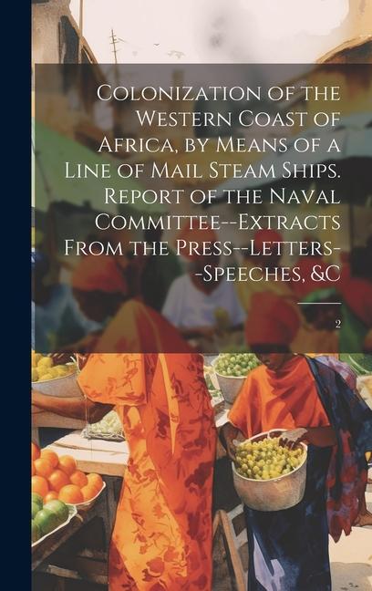Colonization of the Western Coast of Africa by Means of a Line of Mail Steam Ships. Report of the Naval Committee--extracts From the Press--letters--speeches &c