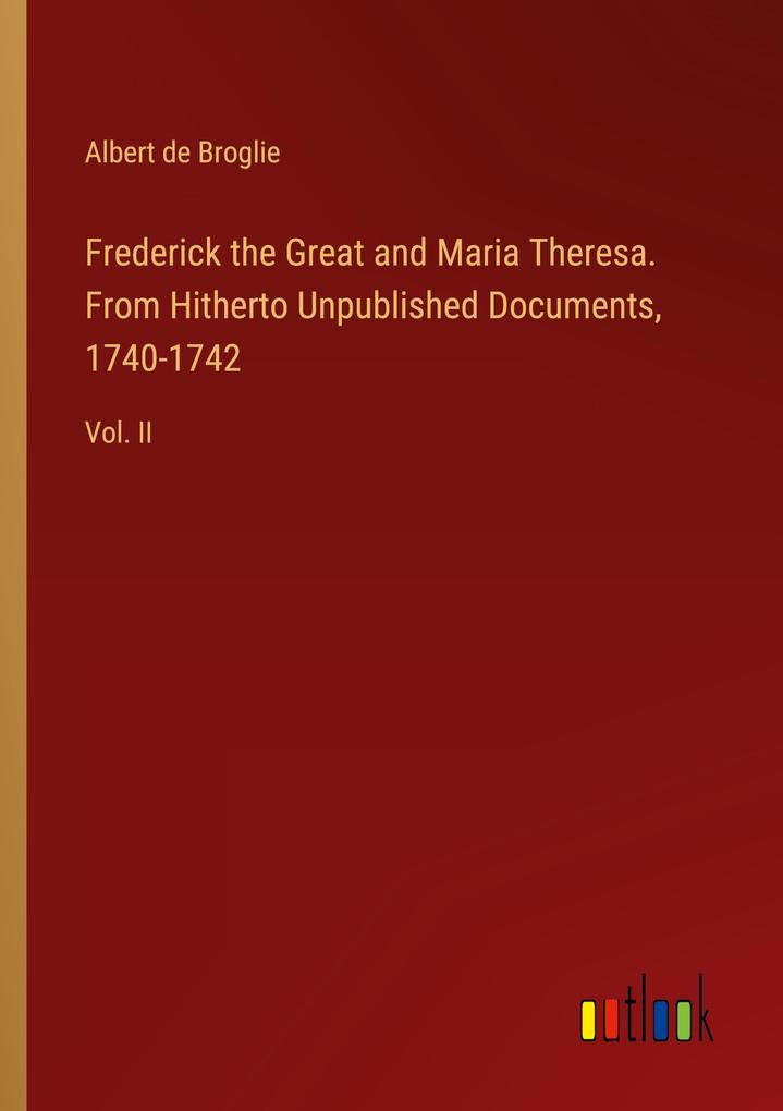 Frederick the Great and Maria Theresa. From Hitherto Unpublished Documents 1740-1742