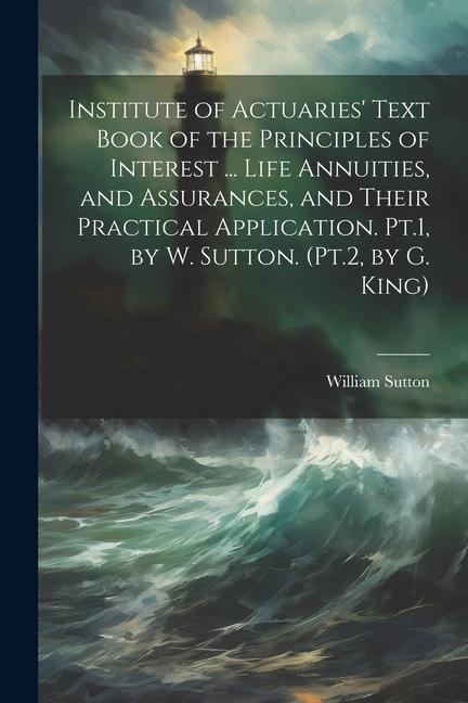 Institute of Actuaries‘ Text Book of the Principles of Interest ... Life Annuities and Assurances and Their Practical Application. Pt.1 by W. Sutton. (Pt.2 by G. King)