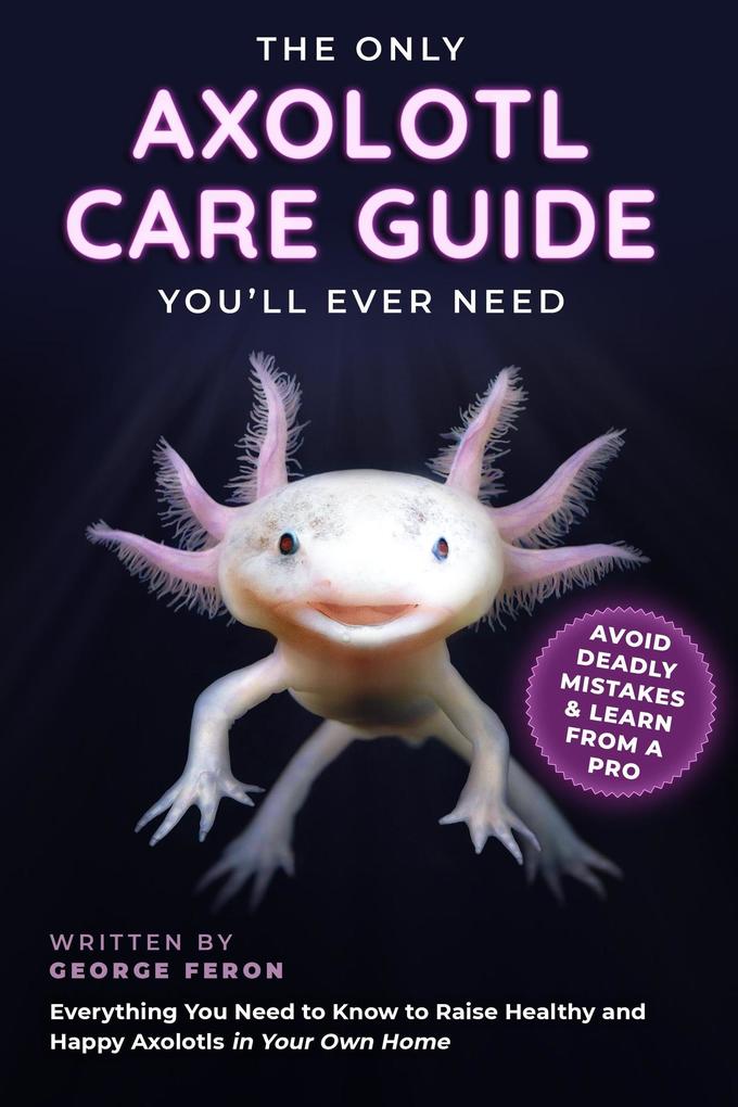 The Only Axolotl Care Guide You‘ll Ever Need: Avoid Deadly Mistakes & Learn from a Pro: Everything You Need to Know to Raise Healthy and Happy Axolotls in Your Own Home