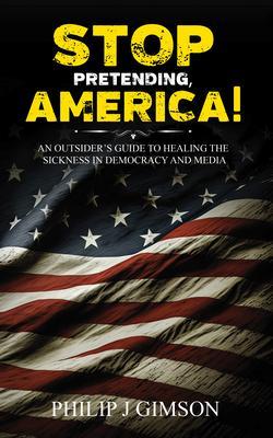STOP PRETENDING AMERICA! An outsider‘s guide to healing the sickness in democracy and media