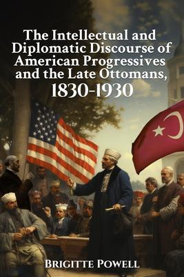 The Intellectual and Diplomatic Discourse of American Progressives and the Late Ottomans 1830-1930