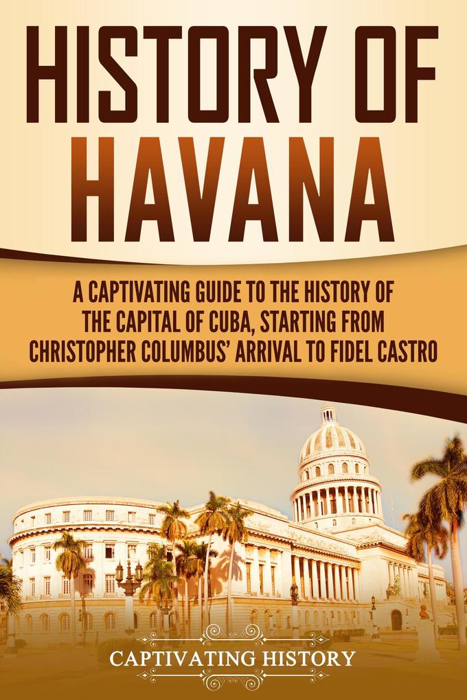 History of Havana: A Captivating Guide to the History of the Capital of Cuba Starting from Christopher Columbus‘ Arrival to Fidel Castro