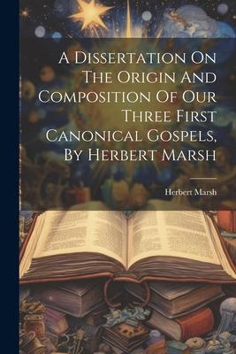A Dissertation On The Origin And Composition Of Our Three First Canonical Gospels By Herbert Marsh