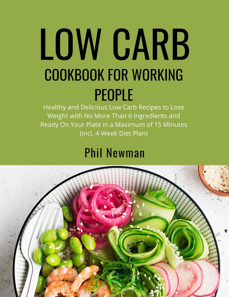 Low Carb Cookbook for Working People: Healthy and Delicious Low Carb Recipes to Lose Weight with No More Than 6 Ingredients and Ready On Your Plate in a Maximum of 15 Minutes (incl. 4-Week Diet Plan)