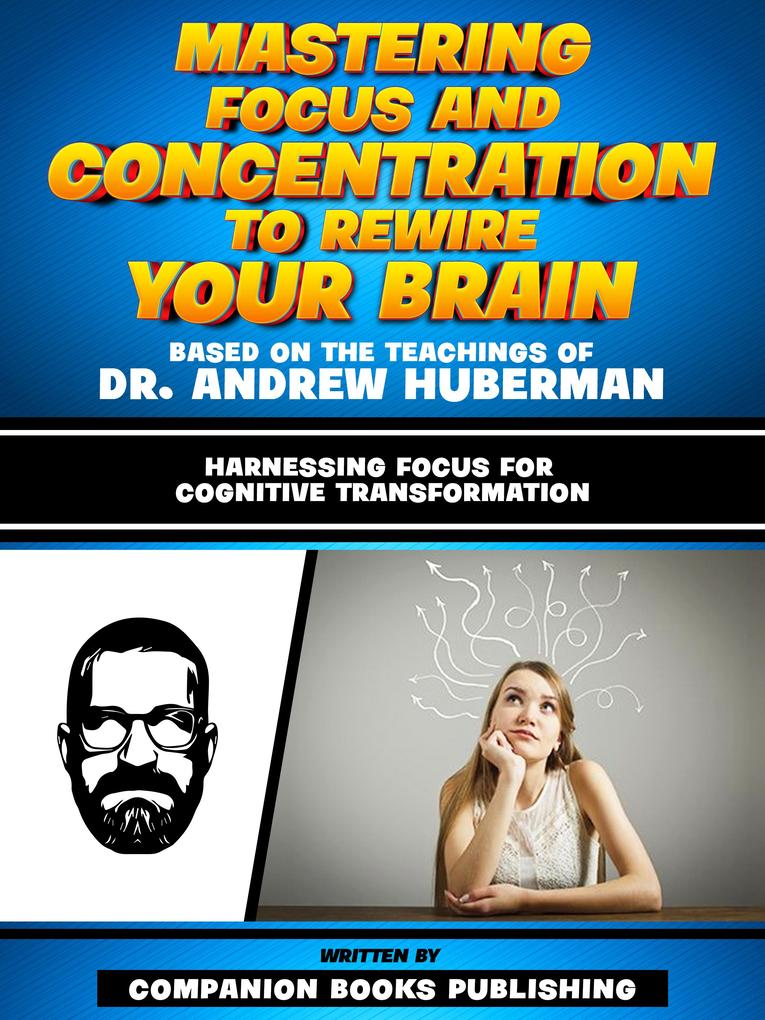 Mastering Focus And Concentration To Rewire Your Brain - Based On The Teachings Of Dr. Andrew Huberman