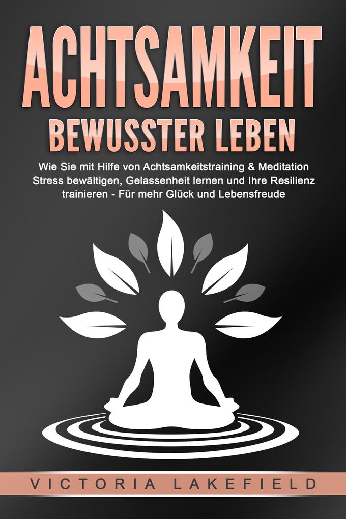 ACHTSAMKEIT - Bewusster leben: Wie Sie mit Hilfe von Achtsamkeitstraining & Meditation Stress bewältigen Gelassenheit lernen und Ihre Resilienz trainieren - Für mehr Glück & Lebensfreude